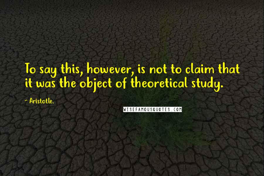 Aristotle. Quotes: To say this, however, is not to claim that it was the object of theoretical study.