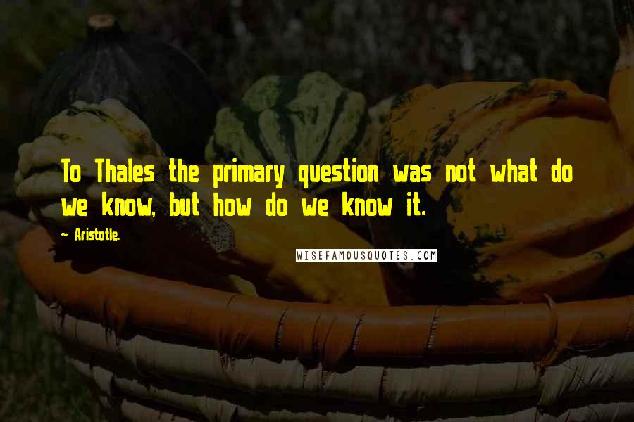 Aristotle. Quotes: To Thales the primary question was not what do we know, but how do we know it.