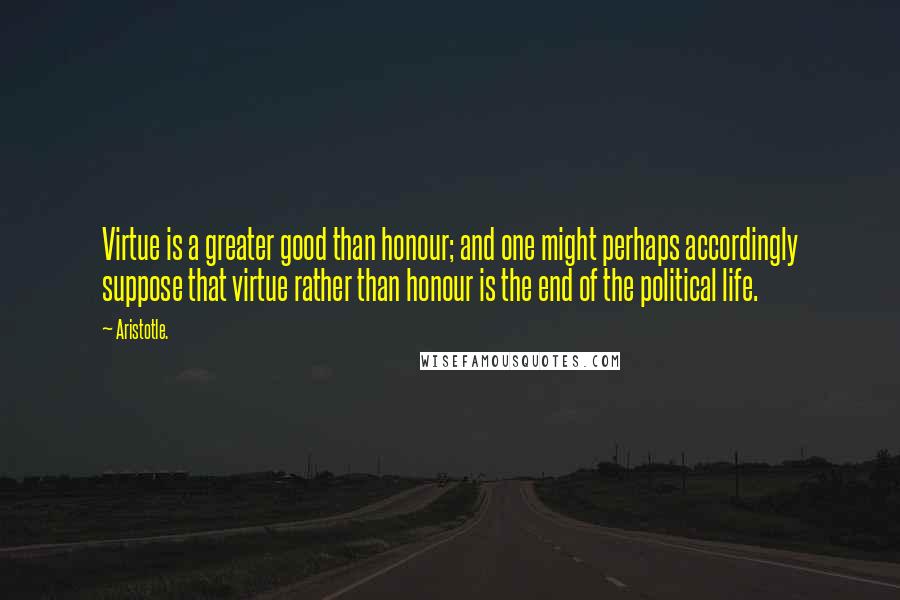 Aristotle. Quotes: Virtue is a greater good than honour; and one might perhaps accordingly suppose that virtue rather than honour is the end of the political life.