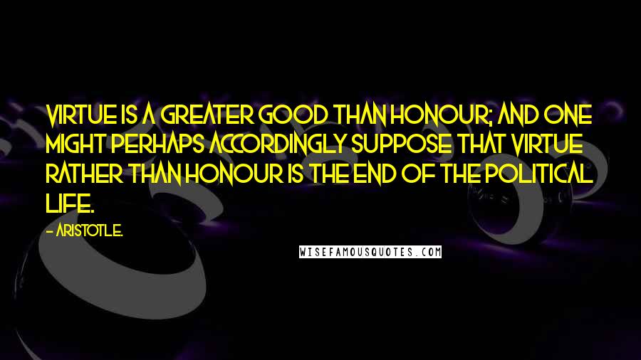 Aristotle. Quotes: Virtue is a greater good than honour; and one might perhaps accordingly suppose that virtue rather than honour is the end of the political life.