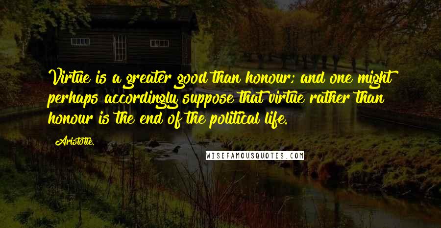 Aristotle. Quotes: Virtue is a greater good than honour; and one might perhaps accordingly suppose that virtue rather than honour is the end of the political life.