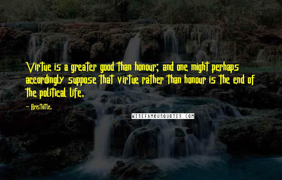 Aristotle. Quotes: Virtue is a greater good than honour; and one might perhaps accordingly suppose that virtue rather than honour is the end of the political life.