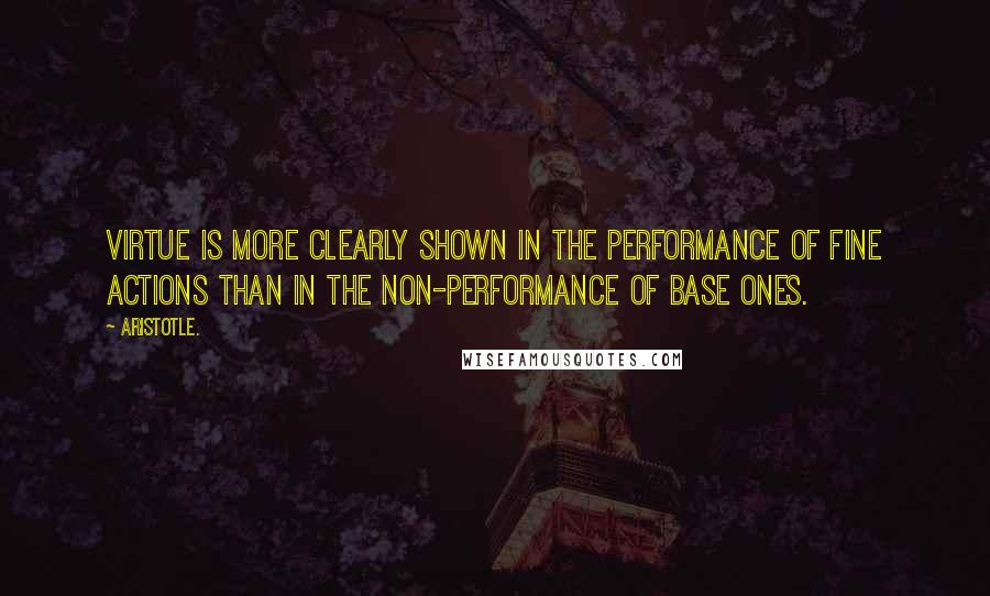 Aristotle. Quotes: Virtue is more clearly shown in the performance of fine ACTIONS than in the non-performance of base ones.