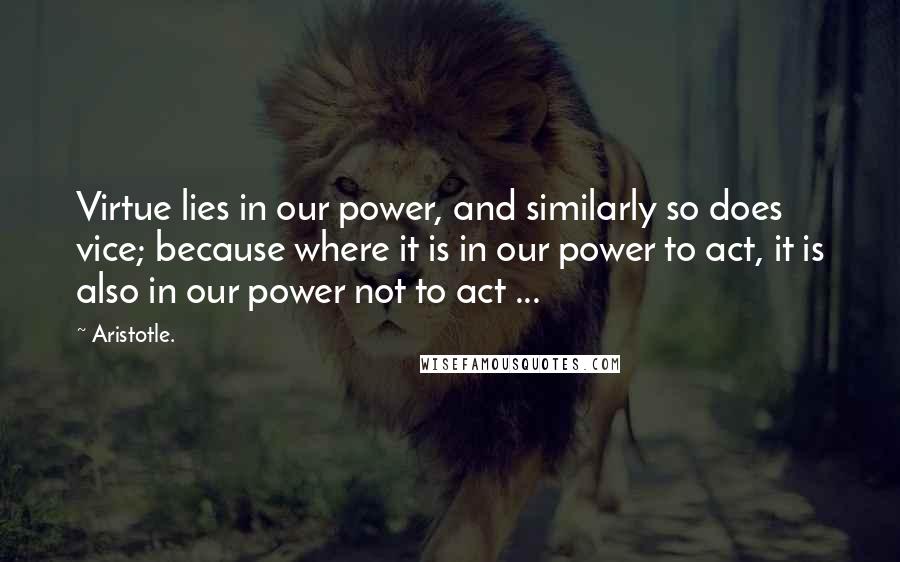 Aristotle. Quotes: Virtue lies in our power, and similarly so does vice; because where it is in our power to act, it is also in our power not to act ...