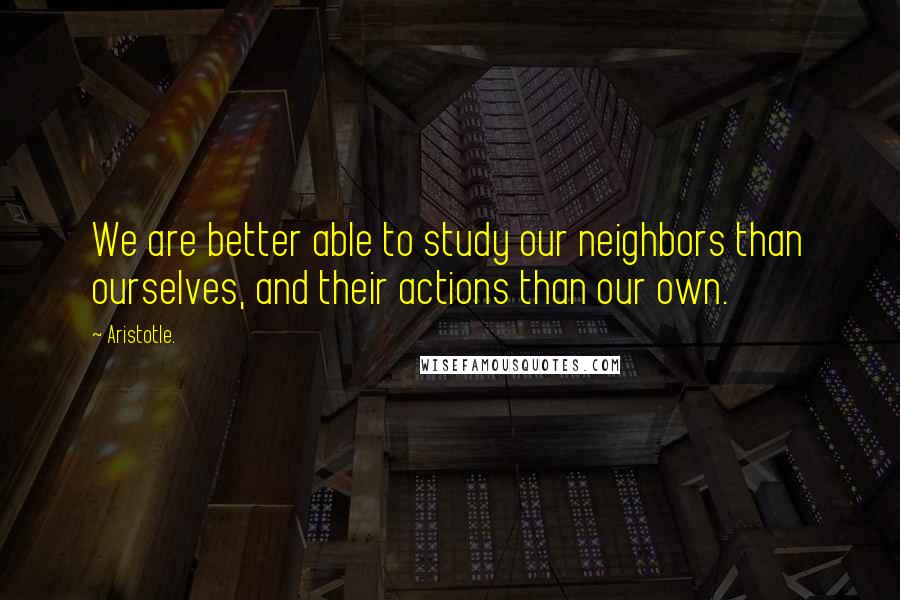 Aristotle. Quotes: We are better able to study our neighbors than ourselves, and their actions than our own.