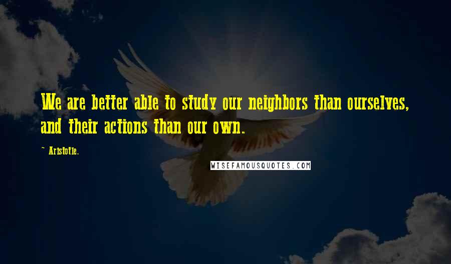 Aristotle. Quotes: We are better able to study our neighbors than ourselves, and their actions than our own.