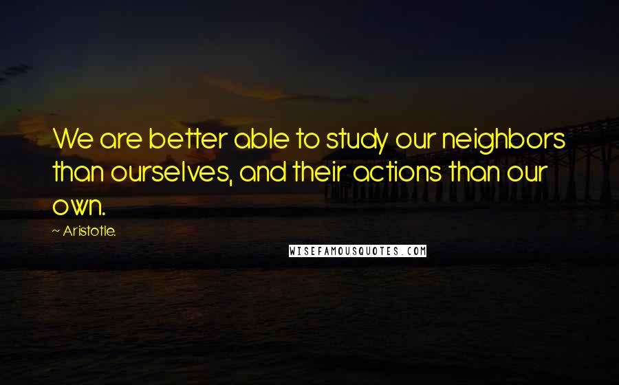 Aristotle. Quotes: We are better able to study our neighbors than ourselves, and their actions than our own.