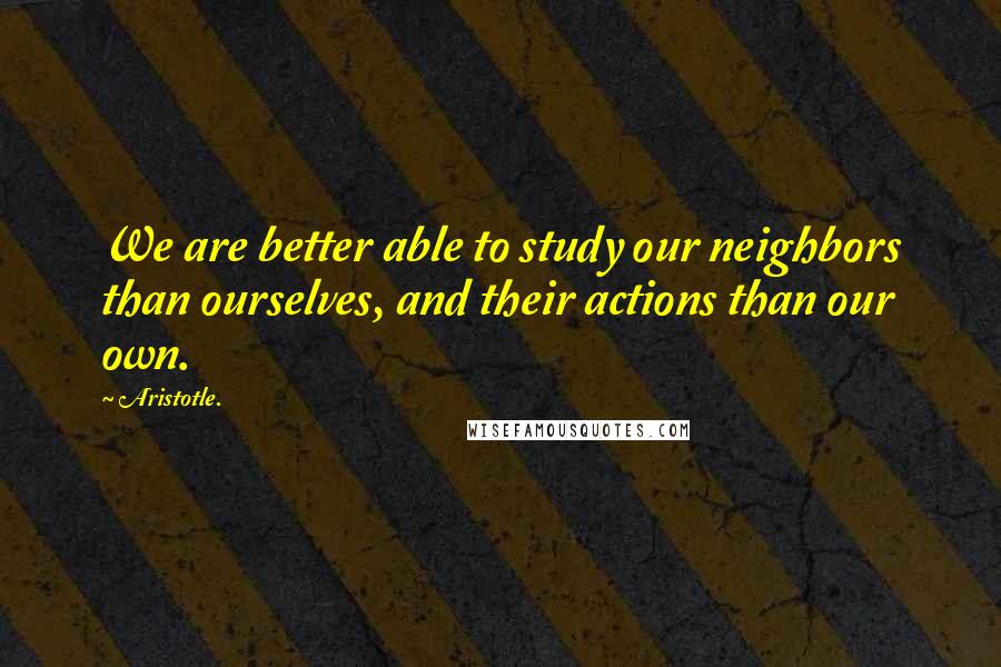 Aristotle. Quotes: We are better able to study our neighbors than ourselves, and their actions than our own.