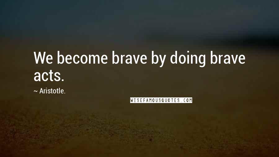 Aristotle. Quotes: We become brave by doing brave acts.