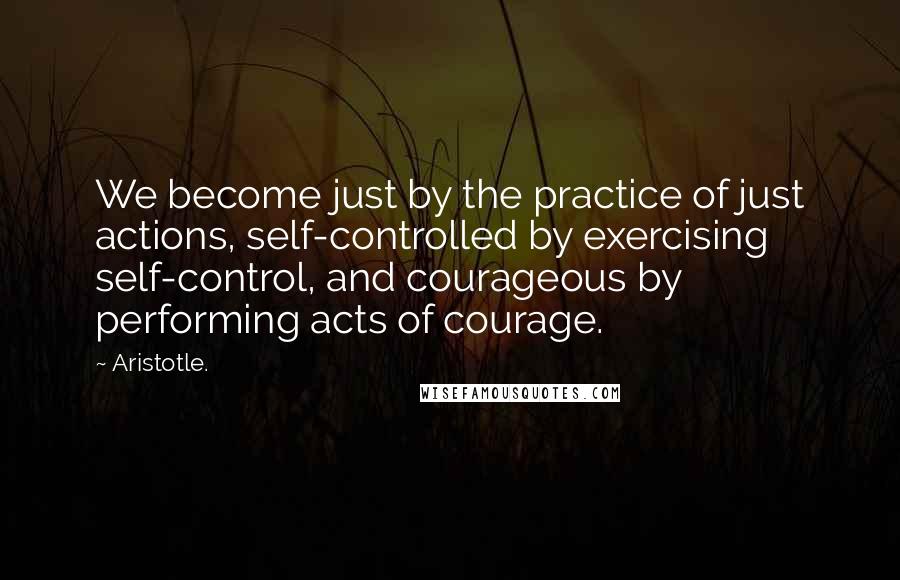 Aristotle. Quotes: We become just by the practice of just actions, self-controlled by exercising self-control, and courageous by performing acts of courage.