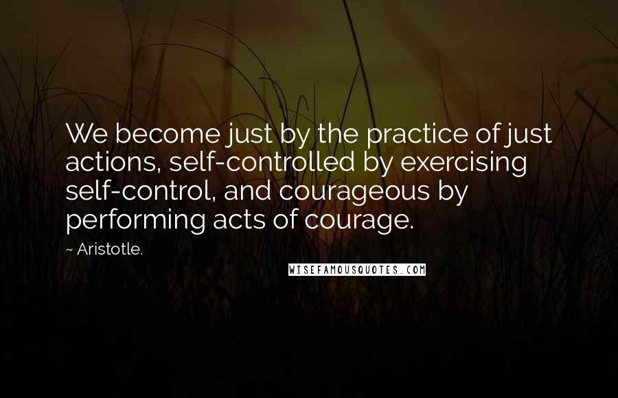 Aristotle. Quotes: We become just by the practice of just actions, self-controlled by exercising self-control, and courageous by performing acts of courage.