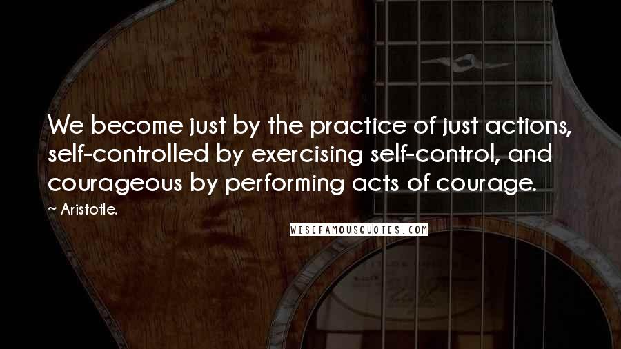 Aristotle. Quotes: We become just by the practice of just actions, self-controlled by exercising self-control, and courageous by performing acts of courage.