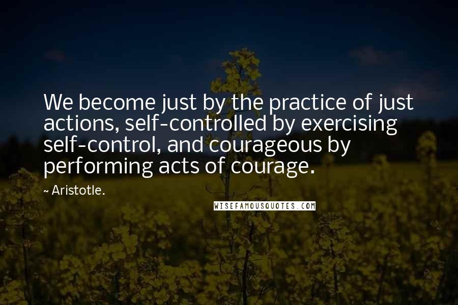 Aristotle. Quotes: We become just by the practice of just actions, self-controlled by exercising self-control, and courageous by performing acts of courage.