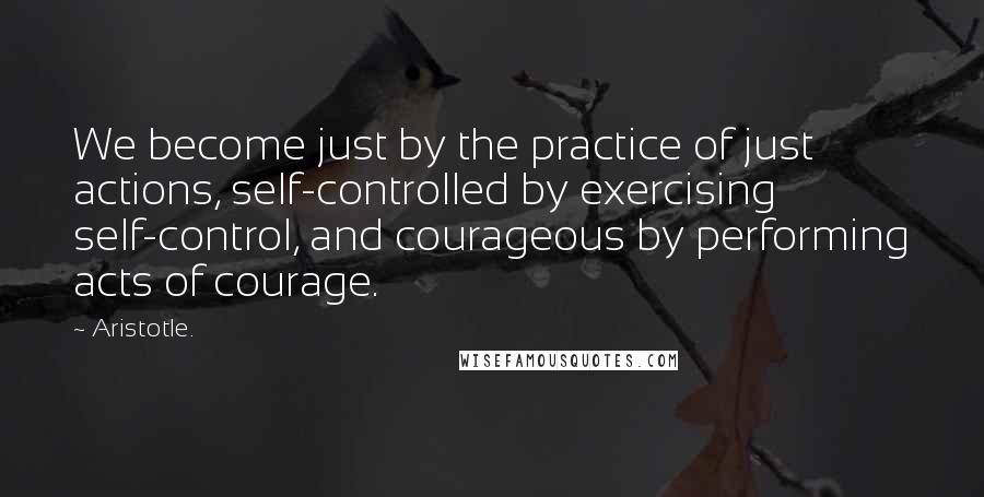 Aristotle. Quotes: We become just by the practice of just actions, self-controlled by exercising self-control, and courageous by performing acts of courage.