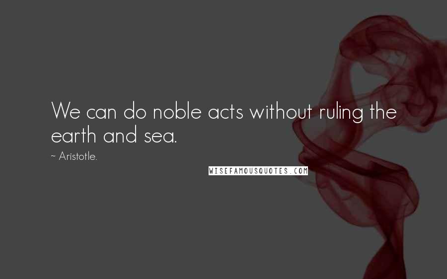 Aristotle. Quotes: We can do noble acts without ruling the earth and sea.