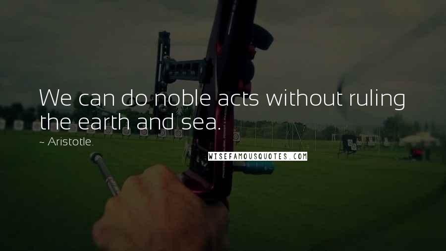 Aristotle. Quotes: We can do noble acts without ruling the earth and sea.