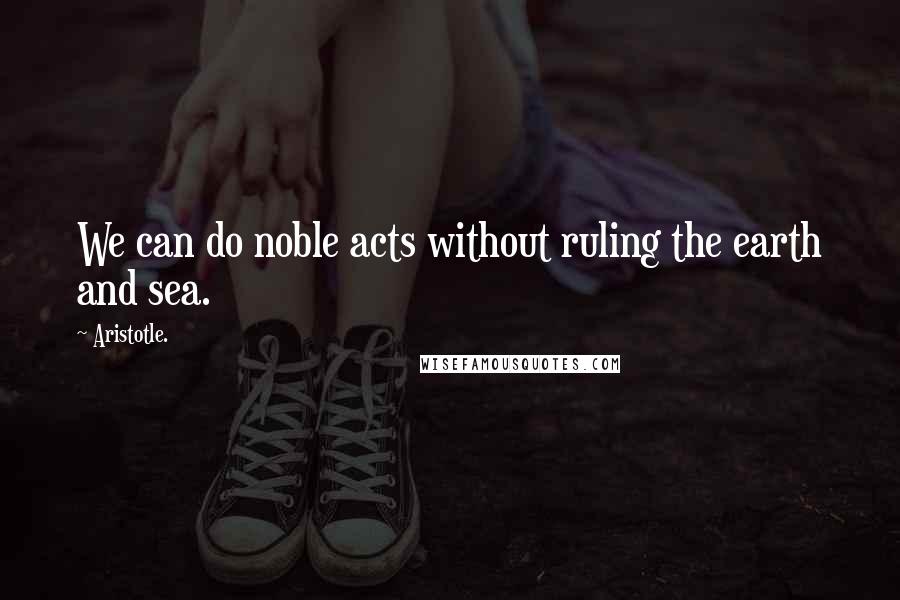 Aristotle. Quotes: We can do noble acts without ruling the earth and sea.