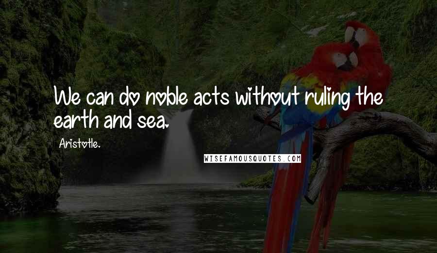 Aristotle. Quotes: We can do noble acts without ruling the earth and sea.