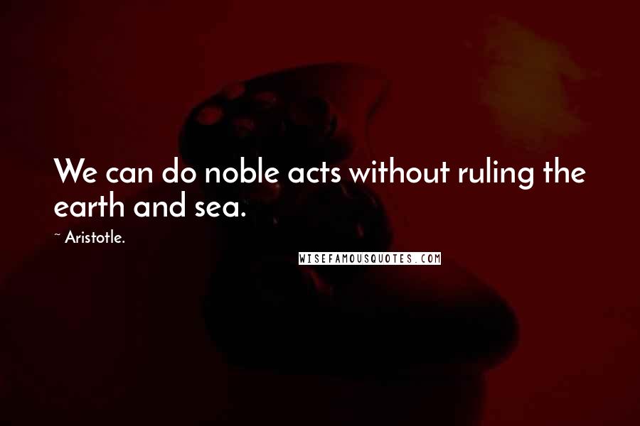 Aristotle. Quotes: We can do noble acts without ruling the earth and sea.