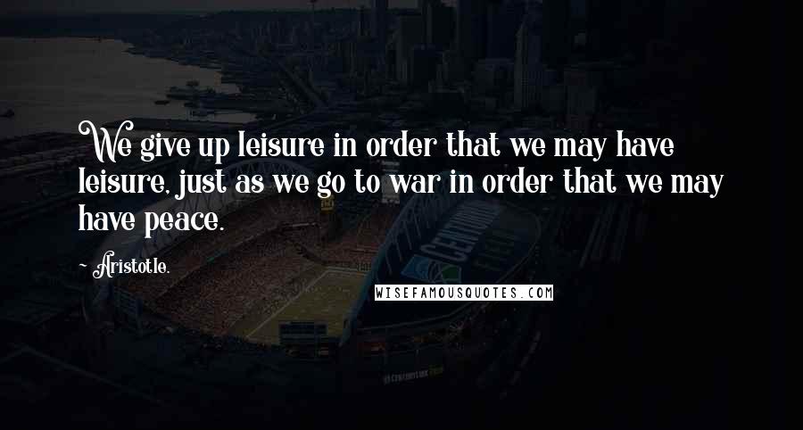 Aristotle. Quotes: We give up leisure in order that we may have leisure, just as we go to war in order that we may have peace.