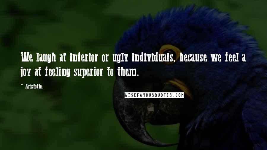 Aristotle. Quotes: We laugh at inferior or ugly individuals, because we feel a joy at feeling superior to them.