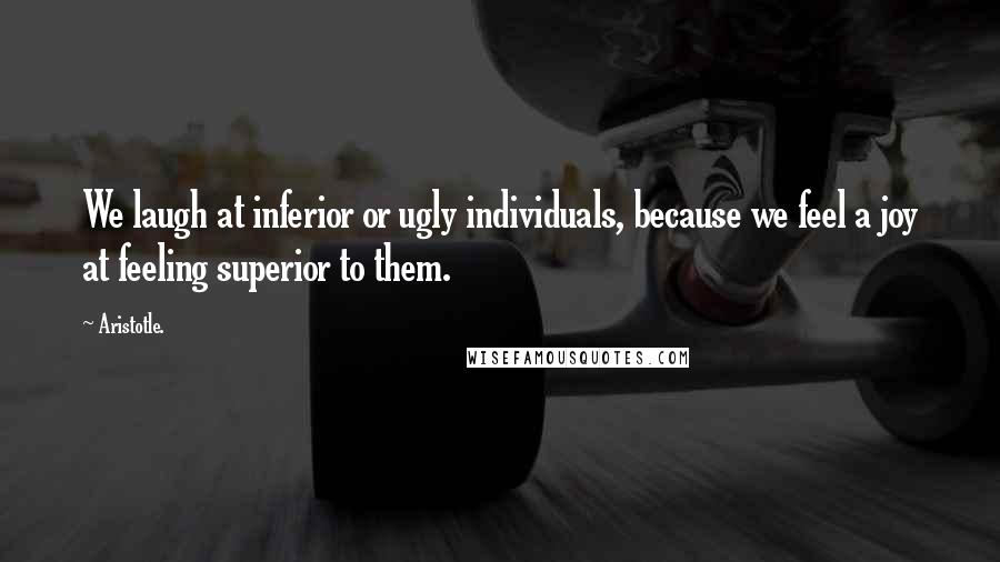 Aristotle. Quotes: We laugh at inferior or ugly individuals, because we feel a joy at feeling superior to them.