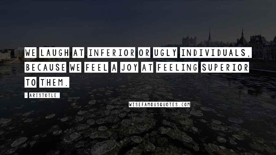 Aristotle. Quotes: We laugh at inferior or ugly individuals, because we feel a joy at feeling superior to them.