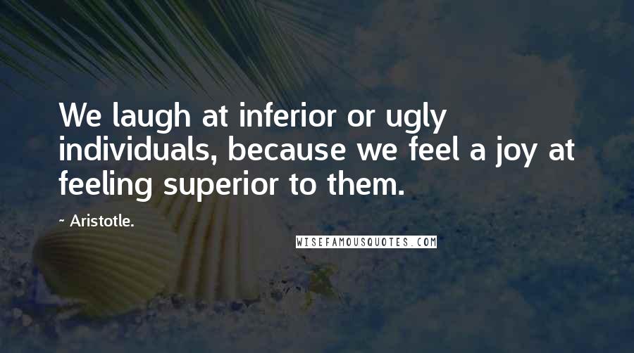 Aristotle. Quotes: We laugh at inferior or ugly individuals, because we feel a joy at feeling superior to them.
