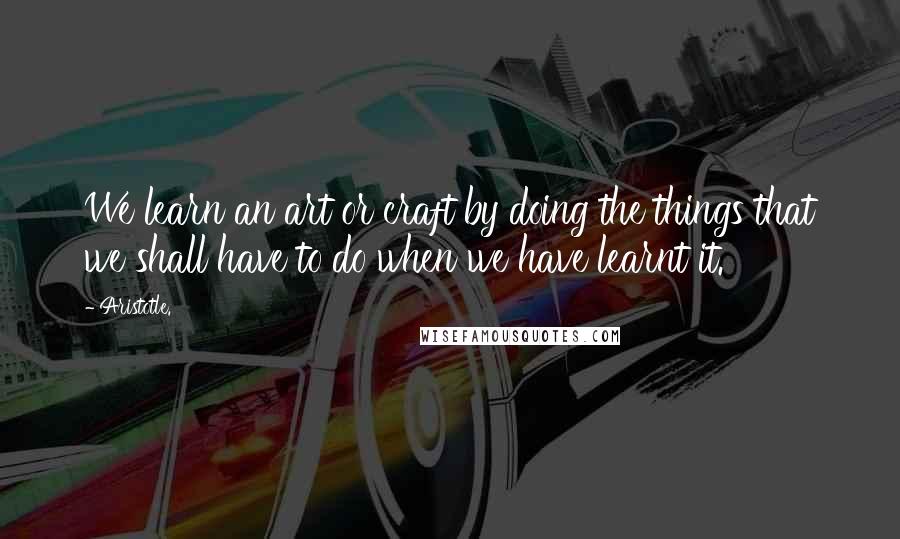 Aristotle. Quotes: We learn an art or craft by doing the things that we shall have to do when we have learnt it.