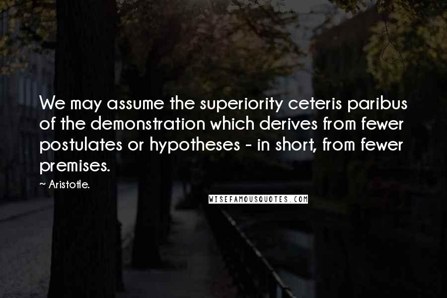 Aristotle. Quotes: We may assume the superiority ceteris paribus of the demonstration which derives from fewer postulates or hypotheses - in short, from fewer premises.