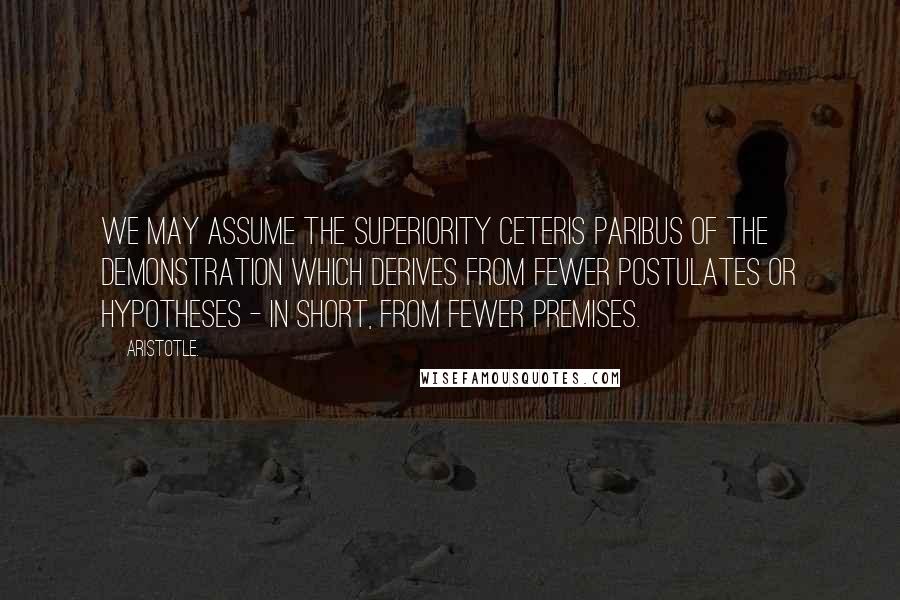 Aristotle. Quotes: We may assume the superiority ceteris paribus of the demonstration which derives from fewer postulates or hypotheses - in short, from fewer premises.