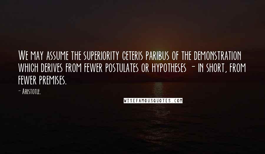 Aristotle. Quotes: We may assume the superiority ceteris paribus of the demonstration which derives from fewer postulates or hypotheses - in short, from fewer premises.