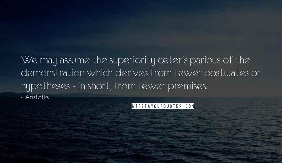 Aristotle. Quotes: We may assume the superiority ceteris paribus of the demonstration which derives from fewer postulates or hypotheses - in short, from fewer premises.