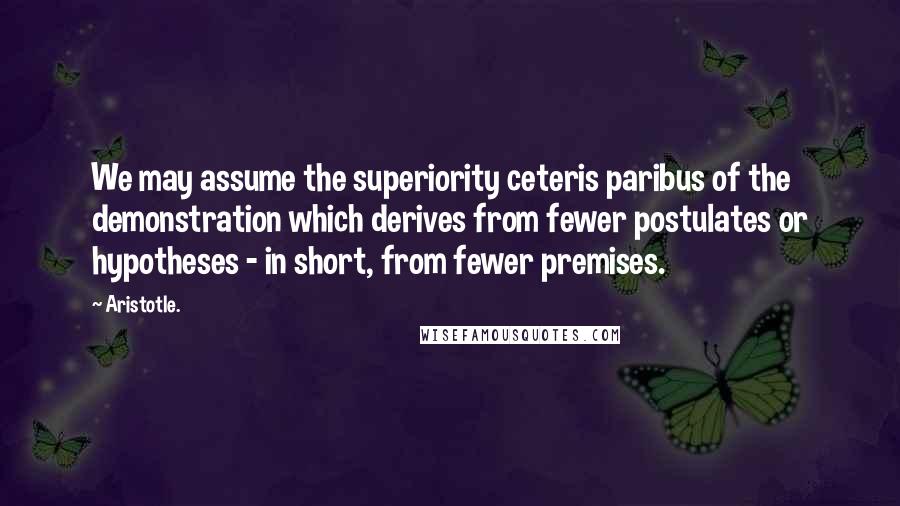 Aristotle. Quotes: We may assume the superiority ceteris paribus of the demonstration which derives from fewer postulates or hypotheses - in short, from fewer premises.