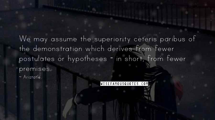 Aristotle. Quotes: We may assume the superiority ceteris paribus of the demonstration which derives from fewer postulates or hypotheses - in short, from fewer premises.