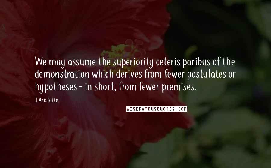 Aristotle. Quotes: We may assume the superiority ceteris paribus of the demonstration which derives from fewer postulates or hypotheses - in short, from fewer premises.