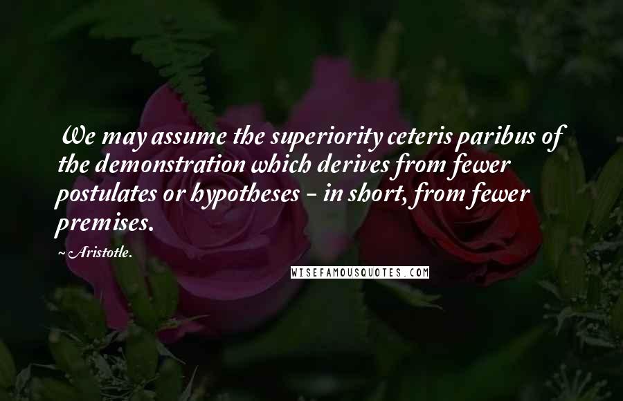 Aristotle. Quotes: We may assume the superiority ceteris paribus of the demonstration which derives from fewer postulates or hypotheses - in short, from fewer premises.