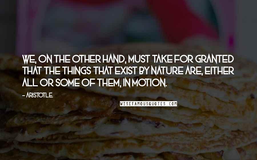 Aristotle. Quotes: We, on the other hand, must take for granted that the things that exist by nature are, either all or some of them, in motion.