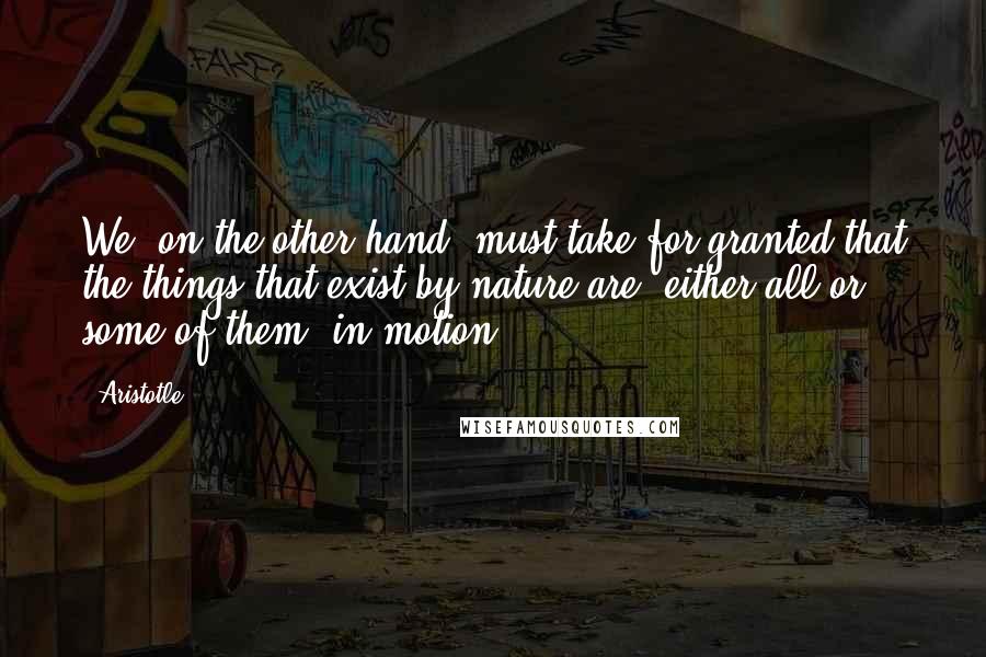 Aristotle. Quotes: We, on the other hand, must take for granted that the things that exist by nature are, either all or some of them, in motion.