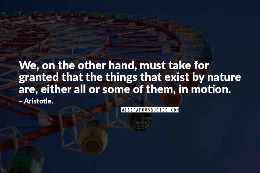 Aristotle. Quotes: We, on the other hand, must take for granted that the things that exist by nature are, either all or some of them, in motion.