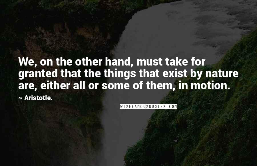 Aristotle. Quotes: We, on the other hand, must take for granted that the things that exist by nature are, either all or some of them, in motion.