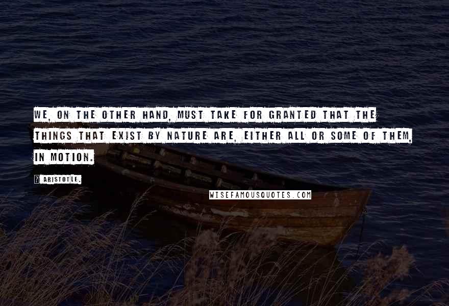 Aristotle. Quotes: We, on the other hand, must take for granted that the things that exist by nature are, either all or some of them, in motion.