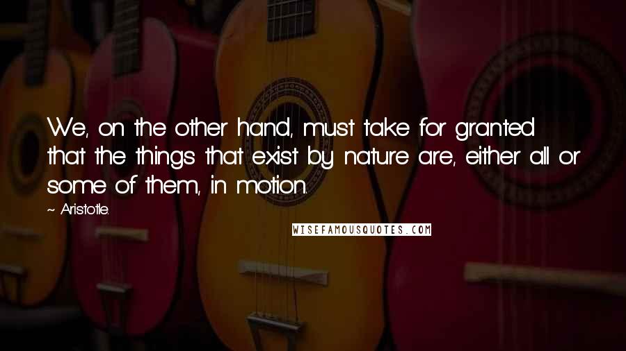 Aristotle. Quotes: We, on the other hand, must take for granted that the things that exist by nature are, either all or some of them, in motion.