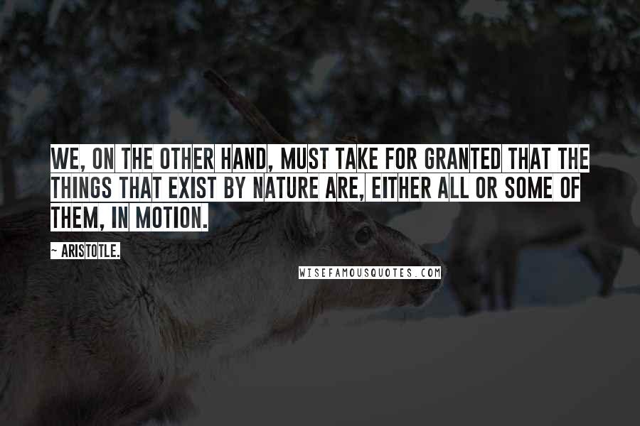 Aristotle. Quotes: We, on the other hand, must take for granted that the things that exist by nature are, either all or some of them, in motion.