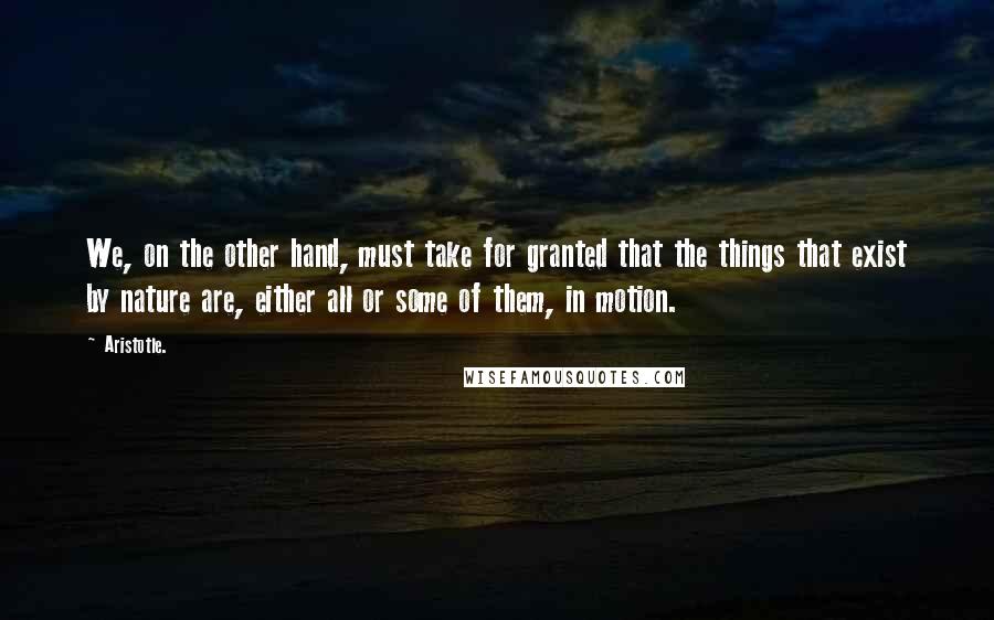 Aristotle. Quotes: We, on the other hand, must take for granted that the things that exist by nature are, either all or some of them, in motion.