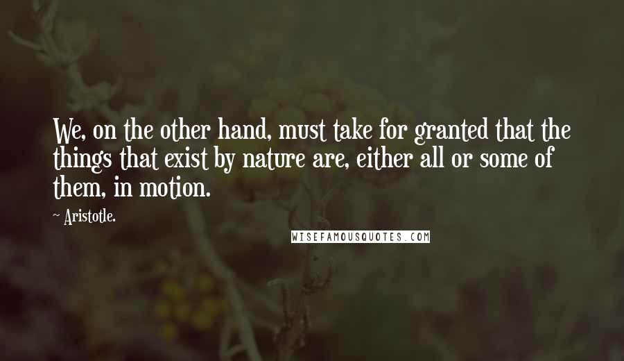 Aristotle. Quotes: We, on the other hand, must take for granted that the things that exist by nature are, either all or some of them, in motion.