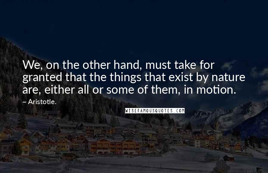 Aristotle. Quotes: We, on the other hand, must take for granted that the things that exist by nature are, either all or some of them, in motion.