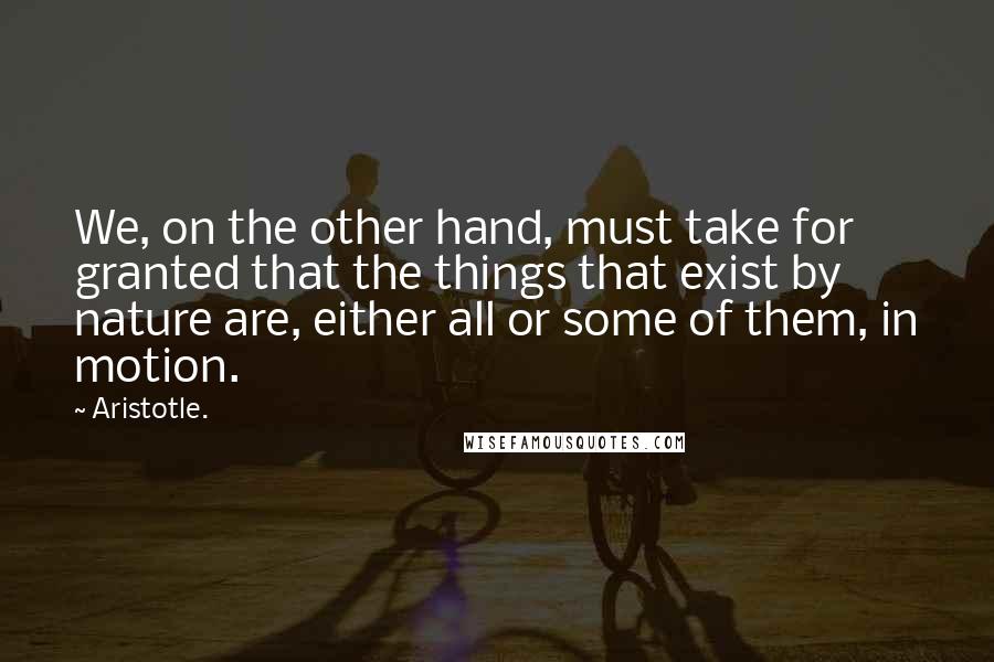 Aristotle. Quotes: We, on the other hand, must take for granted that the things that exist by nature are, either all or some of them, in motion.