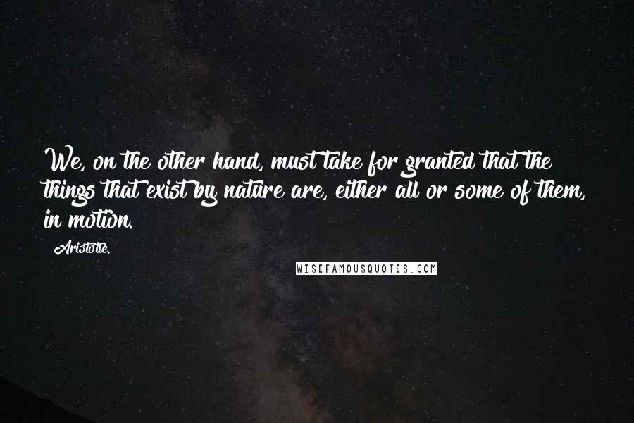 Aristotle. Quotes: We, on the other hand, must take for granted that the things that exist by nature are, either all or some of them, in motion.