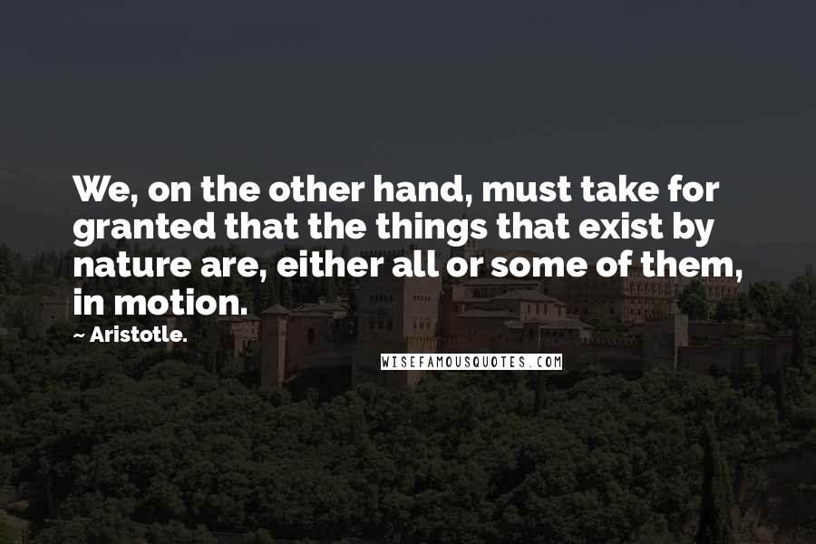 Aristotle. Quotes: We, on the other hand, must take for granted that the things that exist by nature are, either all or some of them, in motion.